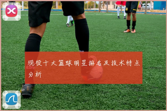 现役十大篮球明星排名及技术特点分析