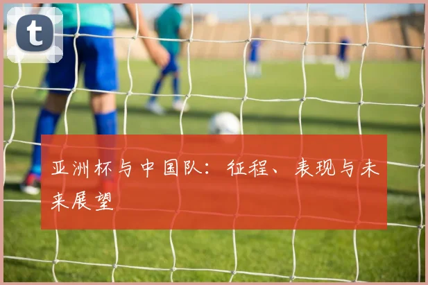 亚洲杯与中国队：征程、表现与未来展望