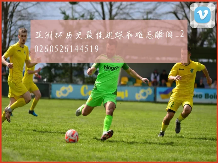 亚洲杯历史最佳进球和难忘瞬间_20260526144519