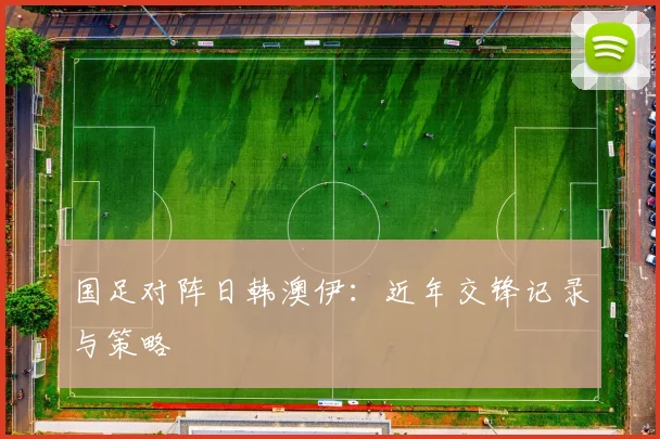 国足对阵日韩澳伊：近年交锋记录与策略