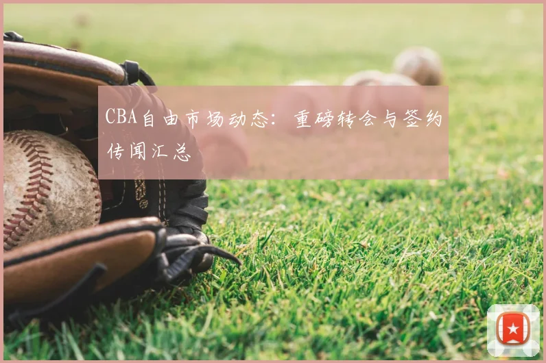 CBA自由市场动态:重磅转会与签约传闻汇总