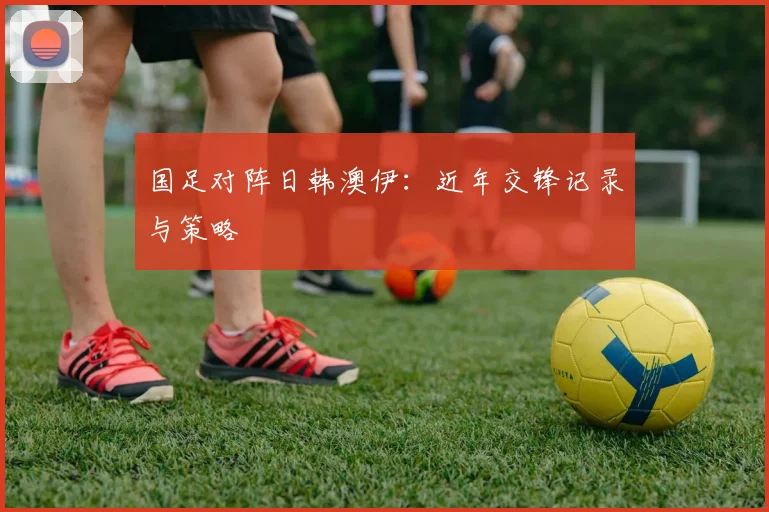 国足对阵日韩澳伊:近年交锋记录与策略