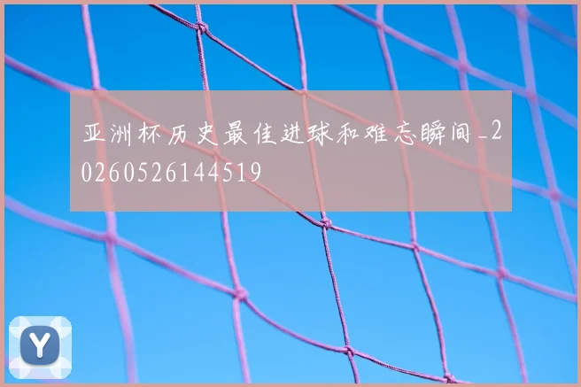 亚洲杯历史最佳进球和难忘瞬间_20260526144519